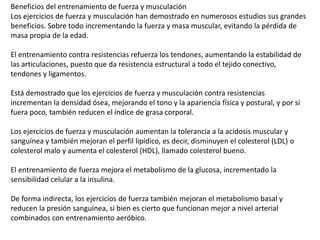 Beneficios del entrenamiento de fuerza y musculación
Los ejercicios de fuerza y musculación han demostrado en numerosos estudios sus grandes
beneficios. Sobre todo incrementando la fuerza y masa muscular, evitando la pérdida de
masa propia de la edad.
El entrenamiento contra resistencias refuerza los tendones, aumentando la estabilidad de
las articulaciones, puesto que da resistencia estructural a todo el tejido conectivo,
tendones y ligamentos.
Está demostrado que los ejercicios de fuerza y musculación contra resistencias
incrementan la densidad ósea, mejorando el tono y la apariencia física y postural, y por si
fuera poco, también reducen el índice de grasa corporal.
Los ejercicios de fuerza y musculación aumentan la tolerancia a la acidosis muscular y
sanguínea y también mejoran el perfil lipídico, es decir, disminuyen el colesterol (LDL) o
colesterol malo y aumenta el colesterol (HDL), llamado colesterol bueno.
El entrenamiento de fuerza mejora el metabolismo de la glucosa, incrementado la
sensibilidad celular a la insulina.
De forma indirecta, los ejercicios de fuerza también mejoran el metabolismo basal y
reducen la presión sanguínea, si bien es cierto que funcionan mejor a nivel arterial
combinados con entrenamiento aeróbico.
 