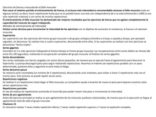 Ejercicios de fuerza y musculación al fallo muscular
Para sacar el máximo partido al entrenamiento de fuerza, si se busca más intensidad es recomendable alcanzar el fallo muscular (solo en
algunas series), es decir, hacer repeticiones hasta que no es posible hacer una más con independencia de si se está entrenando a 1RM (a una
sola repetición máxima) o con series de muchas repeticiones.
El entrenamiento al fallo muscular ha demostrado dar mejores resultados que los ejercicios de fuerza que no agotan completamente la
capacidad del músculo de seguir trabajando.
Métodos de entrenamiento de intensidad
Existen varias técnicas para incrementar la intensidad de los ejercicios con el objetivo de aumentar la resistencia, la fuerza o el volumen
muscular.
Superseries
Las superseries son dos ejercicios del mismo grupo muscular o de grupos sinérgicos (hombro y tríceps o espalda y bíceps, por ejemplo)
seguidos, sin descansar. Se realizan tres o cuatro superseries, descansando entre ellas. Si las superseries se realizan con tres ejercicios se
denominan “Series triples”.
Series gigantes
Consisten en 3 o más ejercicios trabajando al mismo tiempo el mismo grupo muscular. Las recuperaciones entre series deben ser breves (de
entre 45 a 90 segundos), realizando la recuperación completa del grupo muscular al finalizar las series gigantes.
Series descendentes
Son series realizadas con barras cargadas con varios discos pequeños, de manera que se ejecute hasta el agotamiento para favorecer la
hipertrofia. La pareja descargará peso para seguir realizando repeticiones. Hacemos el máximo de repeticiones posibles con un peso
determinado, quitamos kilos y seguimos la serie hasta la fatiga.
Series descanso-pausa
Se realiza la serie incompleta (un mínimo de 5 repeticiones), descansando unos instantes, para volver a hacer 2 repeticiones más con el
mismo peso. Este proceso se puede repetir varias veces.
Repeticiones negativas
Se realizan 5 a 6 repeticiones hasta llegar al fallo muscular, un compañero ayuda a levantar de nuevo el peso pero bajareis vosotros solos
varias repeticiones más.
Repeticiones parciales
En vez de realizar las repeticiones acortando el recorrido para poder mover más peso e incrementar la intensidad.
Series de pre-agotamiento
Antes del ejercicio principal se realiza un pre-agotamiento de los músculos auxiliares relacionados, de manera que en la ejecución se llegue al
agotamiento total de todo el grupo muscular.
Flexiones 21
Es necesario realizar 7 veces media repetición inferior, 7 veces media repetición superior y 7 veces la repetición completa.
 