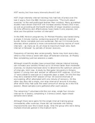 HIIT works, but how many intervals should I do?
HIIT (high intensity interval training) has had lots of press over the
last 2 years, from the BBC Horizon programme “The truth about
exercise” to the well publicised Andrew Marr incident. Many accredited
studies have shown that HIIT will increase aerobic fitness (VO2 max)
as well as providing all the health benefits of longer duration exercise.
Its time efficiency and effectiveness have made it very popular; but
what are the optimal number of intervals?
In the BBC Horizon programme, Dr Michael Moseley was tested doing
a single 3 minute routine, containing several 30 second, maximal
bursts. Some complete just one sustained, flat-out 3-4 minute burst,
whereas others practice a more conventional training routine of more
intervals – as many as 10, all close to maximum heart rate. Each
interval is followed by periods of slower recovery.
Frequency of training also varies greatly. Some may train every day,
others a few times a week with days off between exercise. Dr Mosley
Was completing just two sessions a week.
Although scientific studies have proved that intense interval training
can increase your aerobic fitness up to 10 times faster than moderate
exercise, no studies had been done to determine the optimum amount
of intervals. Until now. A study by Mcmaster University in Ontario
tested 17 young men and women on different HIIT regimes. 10 of the
17 were asked to exercise on 2 separate days a week. On the first day
they did a standard HIIT session of four 30 second intervals of
excruciating effort alternated with one minute of recovery. On the
other day they did a single, non-stop interval of around 4 minutes,
after which they had used the exact amount of energy as in the first
session. Blood samples were gathered after each session.
The remaining 7 volunteers did the non-stop, single four minute
interval for 6 weeks, completing it 3 times a week. Again blood
samples were taken.
Although there were gains for the single interval training group
immediately after exercise, these did not translate into lasting
improvements over the 6 week study. Only the group who were doing
multiple intervals gained in the medium term.
 