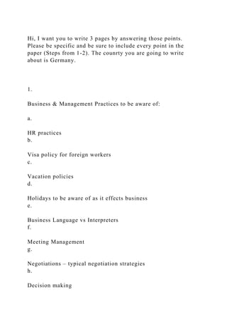 Hi, I want you to write 3 pages by answering those points.
Please be specific and be sure to include every point in the
paper (Steps from 1-2). The counrty you are going to write
about is Germany.
1.
Business & Management Practices to be aware of:
a.
HR practices
b.
Visa policy for foreign workers
c.
Vacation policies
d.
Holidays to be aware of as it effects business
e.
Business Language vs Interpreters
f.
Meeting Management
g.
Negotiations – typical negotiation strategies
h.
Decision making
 