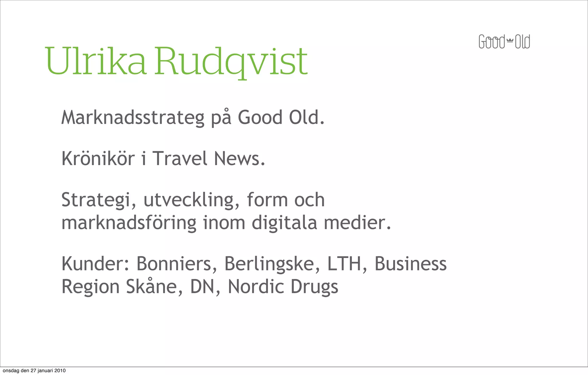 Ulrika Rudqvist
                        Marknadsstrateg på Good Old.

                        Krönikör i Travel News.

                        Strategi, utveckling, form och
                        marknadsföring inom digitala medier.

                        Kunder: Bonniers, Berlingske, LTH, Business
                        Region Skåne, DN, Nordic Drugs



onsdag den 27 januari 2010
 
