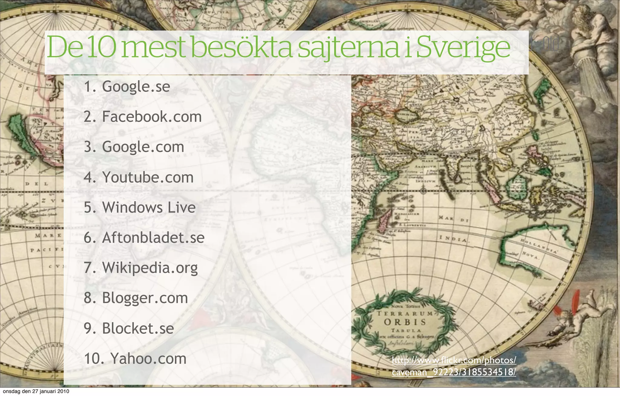De 10 mest besökta sajterna i Sverige
                             1. Google.se
                             2. Facebook.com
                             3. Google.com
                             4. Youtube.com
                             5. Windows Live
                             6. Aftonbladet.se
                             7. Wikipedia.org
                             8. Blogger.com
                             9. Blocket.se
                             10. Yahoo.com       http://www.ﬂickr.com/photos/
                                                 caveman_92223/3185534518/
onsdag den 27 januari 2010
 