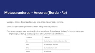 Metacaracteres - Âncoras(Borda - b)
Marca os limites de uma palavra, ou seja, onde ela começa e termina.
Muito útil para casar palavras exatas e não partes de palavras.
Forma um começo ou a terminação de uma palavra. Entenda que “palavra” é um conceito que
engloba [A-Za-z0-9_], ou seja, apenas letras, números e sublinhado.
Expressão Casa com
dia dia, diafragma, melodia, radial, bom-dia!
bdia dia, diafragma, bom-dia!
diab dia, melodia, bom-dia!
bdiab dia, bom-dia!
 