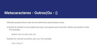 Metacaracteres - Outros(Ou - |)
Utilizado quando temos mais de uma alternativa possível para casar.
A lista [a-z], também é uma espécie de ou(|), mas apenas para uma letra. Neste caso prefira a lista.
Por exemplo:
[gpr]ato casa com gato, pato, rato.
Quando for mais de uma letra, use o ou. Por exemplo.
http://|ftp://
 
