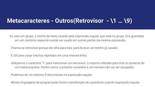 Metacaracteres - Outros(Retrovisor - 1 … 9)
Ao usar um grupo, o trecho de texto casado pela expressão regular que está no grupo, fica guardado
em um cantinho especial e pode ser usado em outras partes da mesma expressão.
Chama-se retrovisor porque ele olha para trás, para buscar um trecho já casado.
É útil para casar trechos repetidos em uma mesma linha.
Utilizamos o caractere “” para mencionar um retrovisor, o mesmo utilizado para tirar os poderes de
um metacaractere. Porém como o próximo caractere é um número não vai ser escapado.
Podemos ter no máximo 9 retrovisores na expressão regular.
Muitas linguagens de programação fazem substituição de caracteres usando expressão regular.
 