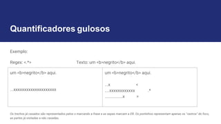 Quantificadores gulosos
Exemplo:
Regex: <.*> Texto: um <b>negrito</b> aqui.
Os trechos já casados são representados pelos x marcando a frase e as aspas marcam a ER. Os pontinhos representam apenas os "rastros" do foco,
as partes já visitadas e não casadas.
um <b>negrito</b> aqui.
...xxxxxxxxxxxxxxxxxxxx
um <b>negrito</b> aqui.
...x <
....xxxxxxxxxxxx .*
................x >
 