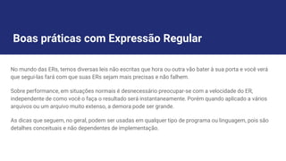 Boas práticas com Expressão Regular
No mundo das ERs, temos diversas leis não escritas que hora ou outra vão bater à sua porta e você verá
que segui-las fará com que suas ERs sejam mais precisas e não falhem.
Sobre performance, em situações normais é desnecessário preocupar-se com a velocidade do ER,
independente de como você o faça o resultado será instantaneamente. Porém quando aplicado a vários
arquivos ou um arquivo muito extenso, a demora pode ser grande.
As dicas que seguem, no geral, podem ser usadas em qualquer tipo de programa ou linguagem, pois são
detalhes conceituais e não dependentes de implementação.
 