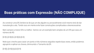 Boas práticas com Expressão (NÃO COMPLIQUE)
Ao construir uma ER, lembre-se de que um dia alguém ou provavelmente você mesmo terá de dar
manutenção a ela. Tendo isso em mente evite fazer construções complicadas e desnecessárias.
Nem sempre a menor ER é a melhor. Vamos ver um exemplo bem simples de um ER que casa um
número de RG
[0-9].[0-9]{3}.[0-9]{3}-[0-9]
Note que o trecho para casar um ponto e três números seguidos repete duas vezes, então podemos
agrupá-lo e aplicar as chaves, diminuindo o Tamanho da ER.
[0-9](.[0-9]{3}){2}-[0-9]
 