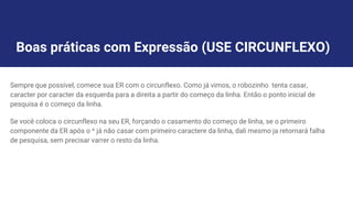 Boas práticas com Expressão (USE CIRCUNFLEXO)
Sempre que possível, comece sua ER com o circunflexo. Como já vimos, o robozinho tenta casar,
caracter por caracter da esquerda para a direita a partir do começo da linha. Então o ponto inicial de
pesquisa é o começo da linha.
Se você coloca o circunflexo na seu ER, forçando o casamento do começo de linha, se o primeiro
componente da ER após o ^ já não casar com primeiro caractere da linha, dali mesmo ja retornará falha
de pesquisa, sem precisar varrer o resto da linha.
 