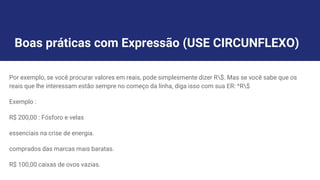 Boas práticas com Expressão (USE CIRCUNFLEXO)
Por exemplo, se você procurar valores em reais, pode simplesmente dizer R$. Mas se você sabe que os
reais que lhe interessam estão sempre no começo da linha, diga isso com sua ER: ^R$
Exemplo :
R$ 200,00 : Fósforo e velas
essenciais na crise de energia.
comprados das marcas mais baratas.
R$ 100,00 caixas de ovos vazias.
 