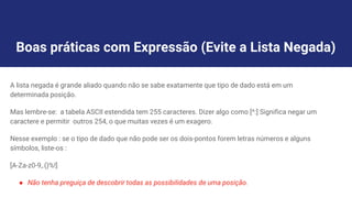 Boas práticas com Expressão (Evite a Lista Negada)
A lista negada é grande aliado quando não se sabe exatamente que tipo de dado está em um
determinada posição.
Mas lembre-se: a tabela ASCII estendida tem 255 caracteres. Dizer algo como [^:] Significa negar um
caractere e permitir outros 254, o que muitas vezes é um exagero.
Nesse exemplo : se o tipo de dado que não pode ser os dois-pontos forem letras números e alguns
símbolos, liste-os :
[A-Za-z0-9,.()%!]
● Não tenha preguiça de descobrir todas as possibilidades de uma posição.
 
