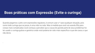Boas práticas com Expressão (Evite o curinga)
Quando pegamos o jeito com expressões regulares, é comum usar o * para qualquer situação, pois
como todo curinga que se preze, é uma mão na roda. Mas à medida que você vai usando ERs para
coisas mais complicadas você começa a perceber que a causa de grande parte de seus problemas foi
ter usado o curinga guloso e genérico onde você poderia ter sido mais específico e que ele casou o que
não devia.
.
 