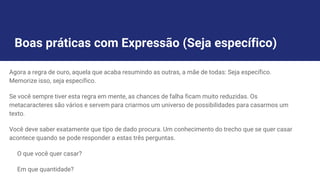 Boas práticas com Expressão (Seja específico)
Agora a regra de ouro, aquela que acaba resumindo as outras, a mãe de todas: Seja específico.
Memorize isso, seja específico.
Se você sempre tiver esta regra em mente, as chances de falha ficam muito reduzidas. Os
metacaracteres são vários e servem para criarmos um universo de possibilidades para casarmos um
texto.
Você deve saber exatamente que tipo de dado procura. Um conhecimento do trecho que se quer casar
acontece quando se pode responder a estas três perguntas.
O que você quer casar?
Em que quantidade?
 