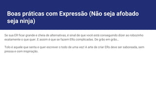 Boas práticas com Expressão (Não seja afobado
seja ninja)
Se sua ER ficar grande e cheia de alternativas, é sinal de que você está conseguindo dizer ao robozinho
exatamente o que quer. E assim é que se fazem ERs complicadas. De grão em grão…
Tolo é aquele que senta e quer escrever o todo de uma vez! A arte de criar ERs deve ser saboreada, sem
pressa e com inspiração.
 