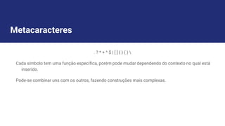 Metacaracteres
. ? * + ^ $ | [ ] { } ( ) 
Cada símbolo tem uma função específica, porém pode mudar dependendo do contexto no qual está
inserido.
Pode-se combinar uns com os outros, fazendo construções mais complexas.
 