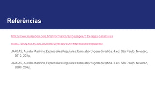 Referências
http://www.numaboa.com.br/informatica/tutos/regex/815-regex-caracteres
https://blog.kov.eti.br/2008/08/diversao-com-expressoes-regulares/
JARGAS, Aurelio Marinho. Expressões Regulares: Uma abordagem divertida. 4.ed. São Paulo: Novatec,
2012. 224p.
JARGAS, Aurelio Marinho. Expressões Regulares: Uma abordagem divertida. 3.ed. São Paulo: Novatec,
2009. 207p.
 