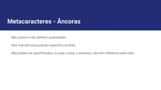 Metacaracteres - Âncoras
Não casam e não definem quantidades
Eles marcam uma posição específica na linha
Não podem ser quantificados, ou seja, o mais, o asterisco, não tem influência sobre eles.
 