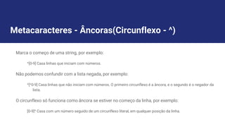 Metacaracteres - Âncoras(Circunflexo - ^)
Marca o começo de uma string, por exemplo:
^[0-9] Casa linhas que iniciam com números.
Não podemos confundir com a lista negada, por exemplo:
^[^0-9] Casa linhas que não iniciam com números. O primeiro circunflexo é a âncora, e o segundo é o negador da
lista.
O circunflexo só funciona como âncora se estiver no começo da linha, por exemplo:
[0-9]^ Casa com um número seguido de um circunflexo literal, em qualquer posição da linha.
 