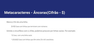 Metacaracteres - Âncoras(Cifrão - $)
Marca o fim de uma linha.
[0-9]$ Casa com linhas que terminam com números.
Unindo o circunflexo com o cifrão, podemos procurar por linhas vazias. Por exemplo:
^$ Casa com uma linha vazia
^.{20,60}$ Casa com linhas que têm entre 20 e 60 caracteres.
 