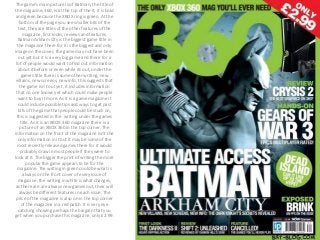The game’s main picture is of Batman, the title of 
the magazine, 360, is at the top of the it, it is bold 
and green because the XBOX ring is green. At the 
bottom of the page you see smaller bits of the 
text, they are titles of the other features of the 
magazine, first looks, reviews and features. 
Batman Arkham City is the biggest game title in 
the magazine there for it is the biggest and only 
image on the cover, the game may not have been 
out yet but it is a very big game and there for a 
lot of people would want to find out information 
about it before or even while its out, under the 
games title there is some other writing, new 
villains, new screens, new info, this suggests that 
the game isn’t out yet, it includes information 
that no one knows yet which could make people 
want to buy it more. As it is a game magazine it 
could include possible tips and ways to get past 
bits of the game that people could be stuck on, 
this is suggested in the writing under the games 
title. As it is an XBOX 360 magazine there is a 
picture of an XBOX 360 in the top corner. The 
information on the front of the magazine isn’t the 
only information in it but it may be some of the 
most recently released games there for it would 
probably draw in most people if they were to 
look at it. The bigger the print of writing the more 
popular the game appears to be for the 
magazine. The writing in green could be what is 
always on the front cover of every issue of 
magazine, the writing in white is what changes, 
as there are are always new games out, their will 
always be different features in each issue. The 
price of the magazine is also on in the top corner 
of the magazine in a red patch. It is very eye 
catching showing perhaps the bargain that you 
get when you purchase this magazine, only £2.99. 
 