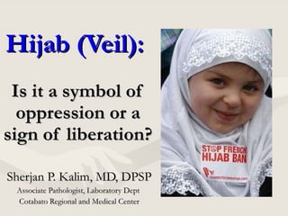 Hijab (Veil):  Is it a symbol of oppression or a sign of liberation? Sherjan P. Kalim, MD, DPSP Associate Pathologist, Laboratory Dept  Cotabato Regional and Medical Center 