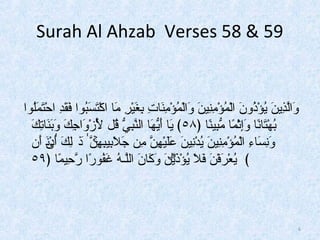 Surah Al Ahzab Verses 58 & 59 
وَلُالَّذِ اينَلُ يُواؤْتذُواونَلُ الْتمُواؤْتمِ انِ اينَلُ وَلُالْتمُواؤْتمِ انَلُا تِ ا بِ اغَلُيْت رِ ا مَلُا  اكْتتَلُسَلُبُواواا فَلُقَلُدِ ا احْتتَلُمَلُلُواواا 
بُواهْتتَلُا نًاا  وَلُإِ اثْتمًاا  مُّبِ اينًاا  ﴿ ٥٨ ﴾ يَلُا  أَلُيُّهَلُا  النَّبِ ايُّ قُوال  لِّأَلُزْتوَلُاجِ اكَلُ وَلُبَلُنَلُا تِ اكَلُ 
وَلُنِ اسَلُا ءِ ا الْتمُواؤْتمِ انِ اينَلُ يُوادْتنِ اينَلُ عَلُلَلُيْتهِ انَّ مِ ان جَلُلَلُبِ ايبِ اه نۚ ذَٰلُ لِ اكَلُ أَلُٰدْتىنَلُ أَلُن 
﴾ يُواعْت رَلُفْتنَلُ فَلُلَلُ يُواؤْتذَلُيْۗت نَلُ وَلُكَلُا نَلُ اللَّـهُوا غَلُفُواوا رًاا رحِ ايمًاا  ﴿ ٥٩ 
6 
 