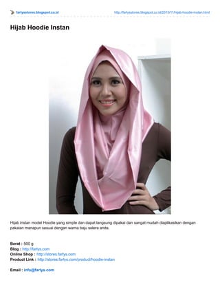 farlysstores.blogspot.co.id http://farlysstores.blogspot.co.id/2015/11/hijab-hoodie-instan.html
Hijab Hoodie Instan
Hijab instan model Hoodie yang simple dan dapat langsung dipakai dan sangat mudah diaplikasikan dengan
pakaian manapun sesuai dengan warna baju selera anda.
Berat : 500 g
Blog : http://farlys.com
Online Shop : http://stores.farlys.com
Product Link : http://stores.farlys.com/product/hoodie-instan
Email : info@farlys.com
 
