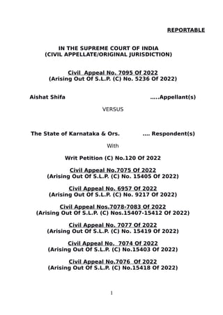 REPORTABLE
IN THE SUPREME COURT OF INDIA
(CIVIL APPELLATE/ORIGINAL JURISDICTION)
Civil Appeal No. 7095 Of 2022
(Arising Out Of S.L.P. (C) No. 5236 Of 2022)
Aishat Shifa …..Appellant(s)
VERSUS
The State of Karnataka & Ors. .… Respondent(s)
With
Writ Petition (C) No.120 Of 2022
Civil Appeal No.7075 Of 2022
(Arising Out Of S.L.P. (C) No. 15405 Of 2022)
Civil Appeal No. 6957 Of 2022
(Arising Out Of S.L.P. (C) No. 9217 Of 2022)
Civil Appeal Nos.7078-7083 Of 2022
(Arising Out Of S.L.P. (C) Nos.15407-15412 Of 2022)
Civil Appeal No. 7077 Of 2022
(Arising Out Of S.L.P. (C) No. 15419 Of 2022)
Civil Appeal No. 7074 Of 2022
(Arising Out Of S.L.P. (C) No.15403 Of 2022)
Civil Appeal No.7076 Of 2022
(Arising Out Of S.L.P. (C) No.15418 Of 2022)
1
 