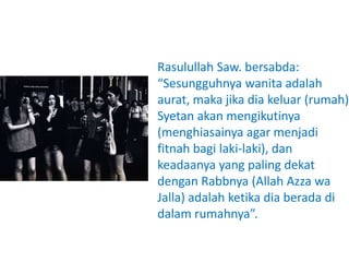 Rasulullah Saw. bersabda:
“Sesungguhnya wanita adalah
aurat, maka jika dia keluar (rumah)
Syetan akan mengikutinya
(menghiasainya agar menjadi
fitnah bagi laki-laki), dan
keadaanya yang paling dekat
dengan Rabbnya (Allah Azza wa
Jalla) adalah ketika dia berada di
dalam rumahnya”.
 