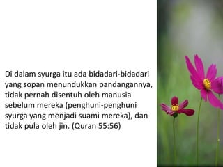 Di dalam syurga itu ada bidadari-bidadari
yang sopan menundukkan pandangannya,
tidak pernah disentuh oleh manusia
sebelum mereka (penghuni-penghuni
syurga yang menjadi suami mereka), dan
tidak pula oleh jin. (Quran 55:56)
 