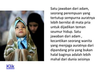 Satu jawaban dari adam,
       seorang perempuan yang
       tertutup sempurna auratnya
       lebih bernilai di mata pria
       untuk dijadikan teman
       seumur hidup. Satu
       jawaban dari adam ,
       kecantikan seorang wanita
       yang menjaga auratnya dari
       dipandang pria yang bukan
       halal baginya adalah lebih
       mahal dari dunia seisinya

Klik
 