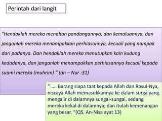 Perintah dari langit



"Hendaklah mereka menahan pandangannya, dan kemaluannya, dan
janganlah mereka menampakkan perhiasannya, kecuali yang nampak
dari padanya. Dan hendaklah mereka menutupkan kain kudung
kedadanya, dan janganlah menampakkan perhiasannya kecuali kepada
suami mereka (muhrim) ” (an – Nur :31)

                   ‘’….. Barang siapa taat kepada Allah dan Rasul-Nya,
                   niscaya Allah memasukkannya ke dalam surga yang
                   mengalir di dalamnya sungai-sungai, sedang
                   mereka kekal di dalamnya; dan itulah kemenangan
                   yang besar. “(QS. An-Nisa ayat 13)
 