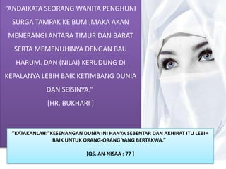 ”ANDAIKATA SEORANG WANITA PENGHUNI
  SURGA TAMPAK KE BUMI,MAKA AKAN
MENERANGI ANTARA TIMUR DAN BARAT
  SERTA MEMENUHINYA DENGAN BAU
   HARUM. DAN (NILAI) KERUDUNG DI
KEPALANYA LEBIH BAIK KETIMBANG DUNIA
             DAN SEISINYA.”
             [HR. BUKHARI ]


 ”KATAKANLAH:”KESENANGAN DUNIA INI HANYA SEBENTAR DAN AKHIRAT ITU LEBIH
               BAIK UNTUK ORANG-ORANG YANG BERTAKWA.”

                           [QS. AN-NISAA : 77 ]
 