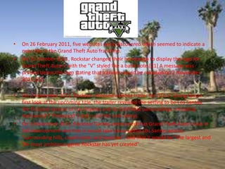 •   On 26 February 2011, five websites were discovered which seemed to indicate a
    new title in the Grand Theft Auto franchise.
•   On 25 October 2011, Rockstar changed their homepage to display the logo for
    Grand Theft Auto V with the "V" styled like a bank note.[21] A message was
    printed below the logo stating that a trailer would be released on 2 November
    2011.[22]

•   On 2 November 2011, Rockstar released a debut trailer for GTA V. Giving fans a
    first look at the upcoming title, the trailer revealed the setting to be Los Santos,
    the fictional version of Los Angeles and its California surroundings, including
    Hollywood ("Vinewood") and rural hills and valleys.
•   On 3 November 2011, Rockstar Games announced that Grand Theft Auto V was in
    full development and that it would take place within Los Santos and its
    "surrounding hills, countryside and beaches", and that it would be "the largest and
    the most ambitious game Rockstar has yet created".
 