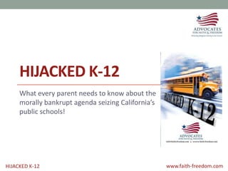 HIJACKED K-12 www.faith-freedom.com
HIJACKED K-12
What every parent needs to know about the
morally bankrupt agenda seizing California’s
public schools!
 