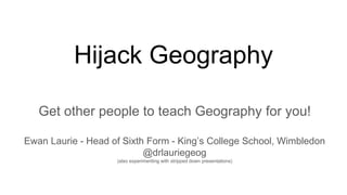 Hijack Geography
Get other people to teach Geography for you!
Ewan Laurie - Head of Sixth Form - King’s College School, Wimbledon
@drlauriegeog
(also experimenting with stripped down presentations)
 