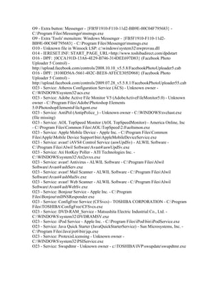O9 - Extra button: Messenger - {FB5F1910-F110-11d2-BB9E-00C04F795683} -
C:Program FilesMessengermsmsgs.exe
O9 - Extra 'Tools' menuitem: Windows Messenger - {FB5F1910-F110-11d2-
BB9E-00C04F795683} - C:Program FilesMessengermsmsgs.exe
O10 - Unknown file in Winsock LSP: c:windowssystem32nwprovau.dll
O14 - IERESET.INF: START_PAGE_URL=http://www.toshibadirect.com/dpdstart
O16 - DPF: {0CCA191D-13A6-4E29-B746-314DEE697D83} (Facebook Photo
Uploader 5 Control) -
http://upload.facebook.com/controls/2008.10.10_v5.5.8/FacebookPhotoUploader5.cab
O16 - DPF: {8100D56A-5661-482C-BEE8-AFECE305D968} (Facebook Photo
Uploader 5 Control) -
http://upload.facebook.com/controls/2009.07.28_v5.5.8.1/FacebookPhotoUploader55.cab
O23 - Service: Atheros Configuration Service (ACS) - Unknown owner -
C:WINDOWSsystem32acs.exe
O23 - Service: Adobe Active File Monitor V5 (AdobeActiveFileMonitor5.0) - Unknown
owner - C:Program FilesAdobePhotoshop Elements
5.0PhotoshopElementsFileAgent.exe
O23 - Service: AntiPol (AntipPolice_) - Unknown owner - C:WINDOWSsvchast.exe
(file missing)
O23 - Service: AOL TopSpeed Monitor (AOL TopSpeedMonitor) - America Online, Inc
- C:Program FilesCommon FilesAOLTopSpeed2.0aoltsmon.exe
O23 - Service: Apple Mobile Device - Apple Inc. - C:Program FilesCommon
FilesAppleMobile Device SupportbinAppleMobileDeviceService.exe
O23 - Service: avast! iAVS4 Control Service (aswUpdSv) - ALWIL Software -
C:Program FilesAlwil SoftwareAvast4aswUpdSv.exe
O23 - Service: Ati HotKey Poller - ATI Technologies Inc. -
C:WINDOWSsystem32Ati2evxx.exe
O23 - Service: avast! Antivirus - ALWIL Software - C:Program FilesAlwil
SoftwareAvast4ashServ.exe
O23 - Service: avast! Mail Scanner - ALWIL Software - C:Program FilesAlwil
SoftwareAvast4ashMaiSv.exe
O23 - Service: avast! Web Scanner - ALWIL Software - C:Program FilesAlwil
SoftwareAvast4ashWebSv.exe
O23 - Service: Bonjour Service - Apple Inc. - C:Program
FilesBonjourmDNSResponder.exe
O23 - Service: ConfigFree Service (CFSvcs) - TOSHIBA CORPORATION - C:Program
FilesTOSHIBAConfigFreeCFSvcs.exe
O23 - Service: DVD-RAM_Service - Matsushita Electric Industrial Co., Ltd. -
C:WINDOWSsystem32DVDRAMSV.exe
O23 - Service: iPod Service - Apple Inc. - C:Program FilesiPodbiniPodService.exe
O23 - Service: Java Quick Starter (JavaQuickStarterService) - Sun Microsystems, Inc. -
C:Program FilesJavajre6binjqs.exe
O23 - Service: ProtexisLicensing - Unknown owner -
C:WINDOWSsystem32PSIService.exe
O23 - Service: Swupdtmr - Unknown owner - c:TOSHIBAIVPswupdateswupdtmr.exe
 