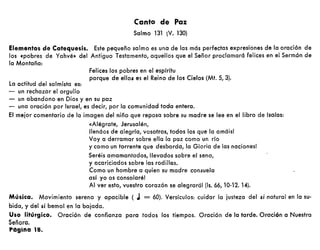 Felices los pobres en el espírítu
porque de ellos es el Reino de los Cielos (Mt. S, 3).
Canto de Paz
Salmo 131 (V. 130)
Elementos de Catequesis. Este pequeño salmo es una de las más perfectas expresiones de la oración de
los «pobres de Yahvé» del Antiguo Testamento, aquellos que el Señor proclamará felices en el Sermón de
la Montaña:
la actitud del salmista es:
- un rechazar el orgullo
- un abandono en Dios y en su paz
- una oración por Israel, es decir, por la comunidad toda entera.
El mejor comentario de la imagen del niño que reposa sobre su madre se lee en el libro de lsaías:
«Alégrate, Jerusalén,
lIenáos de alegría, vosotros, todos los que la amáis!
Voy a derramar sobre ella la paz como un río
y como un torrente que desborda, la Gloria de las naciones!
Seréis amamantados, llevados sobre el seno,
y acariciados sobre las rodillas.
Como un hombre a quien su madre consuela
así yo os consolaré!
Al ver esto, vuestro corazón se alegrará! (Is. 66, 10-12. 14).
Música. Movimiento sereno y apacible ( J = 60). Versrculos: cuidar la justeza del s; natural en la su-
bida, y del s; bemal en la bajada.
Uso litúrgico. Oración de confianza para todos los tiempos. Oración de la tarde. Oración a Nuestra
Señora.
Página 18.
 