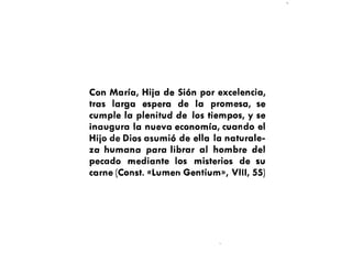 Con María, Hiia de Sión por excelencia,
tras larga espera de la promesa, se
cumple la plenitud de los tiempos, y se
inaugura la nueva economía, cuando el
Hiio de Dios asumió de ella la naturale-
za humana para librar al hombre del
pecado mediante los misterios de su
carne (Const. «Lumen Gentium», VIII, 55)
 