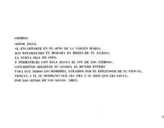 OREMOS:
SEÑOR lESUS,
AL ENCARNARTE EN EL SENO DE LA VIRGEN MARIA,
HAS ESTABLECIDO TU MORADA EN MEDIO DE TU IGLESIA,
LA NUEVA HIJA DE SION,
y PERMANECES CON ELLA HASTA EL FIN DE LOS TIEMPOS:
CONCEDENOS IRRADIAR TU GLORIA AL MUNDO ENTERO
PARA QUE TODOS LOS HOMBRES, ATRcIDOS POR EL ESPLENDOR DE TU GRACIA,
VENGAN A TI, SU HERMANO QUE LES AMA Y SU DIOS QUE LES SALVA,
POR LOS SIGLOS DE LOS SIGLOS. AMEN.
17
 