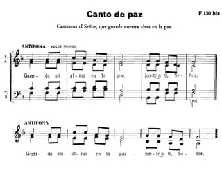 Canto de paz
Cantemos al Señor, que guarda nuestra alma en la paz.
ANTIFONA voces mixtas
F 130 bis
Guar - da mi al-ma en la pa;: jlm -tC?!) ti. ñor.
~'FONAg~r~
Guar - da mi al- IU?l en la paz ¡un - t0--.9 tí, Se - ñor.
 