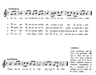1. Tú co- no- ces,Se.ñormi co.ra- zón, TlÍco-no.ces to-dosmisca·mi- nos.
2. El or- gu - 110 no rei-na so-bre mi, ni mis o- jos son al- tao ne - ros
3· He guar- da- do mi al- ma en la paz, sin buscar ha - nares ni gran-de - zas.
4- En si - len - cio la ten·go sobre mi co-moun ni-noen bra.zos de su ma-dre.
5· Is - ra· el -con- fíaen el Se- nor El se- rá tu fuer-za pa- ra siem-pre.
OREMOS:
~•
Guar - da mi a1- ma en la paz ¡un-t0.9 tí, Se - ñor.
Señor Jesucristo, que di·
jiste a tus apóstoles: «Mi
paz os dejo, mi paz os
doy». No mires nuestros
pecados, sino la fe de tu
Iglesia. Dígnate, según tu
voluntad, concedernos la
paz, y reunirnos en tu
unidad, por los siglos de
los siglos. Amén. l'
 