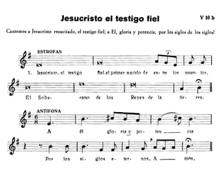 Jesucristo el testigo fiel V16 b
Cantemos a Jesucristo resucitado, el testigo fiel; a El, gloria y potencia, por los siglos de los siglos!
rieLel primer nacioo de en· tre 10<; muer· to<;,1. Jesucristo, el testigo
,~
El Sobe· rano de los Reyes de la
=t==t==-~==1
~*-He· rra.
cíaten _glo. ría y po·
-..-/
él
f~3ANT~ITA~~~. ~~~~
A
POI' los si. glos e· ter. nos. A --- mpn.
 