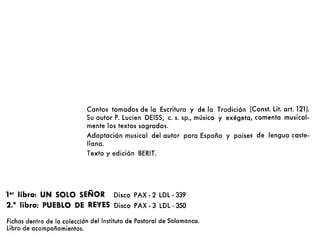 Cantos tomados de la Escritura y de la Tradición (Const. Lit. arto 121).
Su autor P. Lucien DEISS, c. S. sp., músico y exégeta, comenta musical-
mente los textos sagrados.
Adaptación musical del autor para España y países de lengua caste-
llana.
Texto y edición BERIT.
ler libro: UN SOLO SEÑOR Disco PAX - 2 LDL - 339
2.° libro: PUEBLO DE REYES Disco PAX - 3 LDL - 350
Fichas dentro de la colección del Instituto de Pastoral de Salamanca.
Libro de acompañamientos.
 