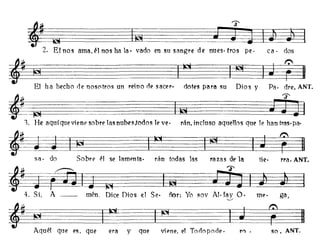 dos
Pa. dre. ANT.
ca·
Dios ydotes para su
t=
'3'-
~~~~tiL~~~~;'
;. El nos ama,él nos ha la· vado en su sangre de nues· tras pe·
t~~
El ha hecho de nosotros un reino de sacer·
rra. ANT.
so. ANT.
tie·
viene, el Tonopode.queyera
'~I0l~~~~L~1OI~~.,. He aquí que viene sobre las nubes,todos le ve· rán, incluso aquellos que le han tras· pa·
Iw~~~~~~~¡g~~
Sil· do Sobre él se lamenta· rán todas las razas de la
~§IOI~~IQI~~4. Si, A - - mén. Dice Dios el Se· ñor: Yo SOy Al· fay O· me· gil,-...,/
tt~ I~.
Aquél que es, que
 