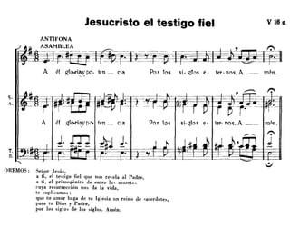Jesucristo el testigo fiel V 16 a
Por los si· gTos e· ter. nos. A __ mén.A él gl~íay po. ten _ cía~,
ANTIFONA
1~~~AS~AtM~BL~E~~~~-~ --- ~-~~=~~~E-~~m~~~~~~. ~ -
- - - - -
OREMOS: Señor Jesú"
a tí, el te,tigo fiel que nos revela al Padre,
a ti, el primogénito de entre lo, muerto,
('uya resurrección nos da la vida,
te suplicamos:
que tu amor haga de tu Iglesia un reino de 'acerdotes,
para tu Dios y Padre,
por los siglo, de los siglos. Amén.
 