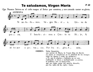 Te saludamos, Virgen Maria P 22
por nosotros, y nos conceda cantar su gloria.
LI e - na cteél,gen :Via - ri
Q!!e Nuestra Señora en el cielo ruegue al Señor
~ANTIFONA
~~~-
Te sa- lu- da - mos, Vir-
gra -- cía, y ben-ile - ci - 1110S a Cris - to tu Hi - jo. A
él !lo- nor y po - ten - cia, Por los sí - gloso 1 _ mén .
OREMOS: Señor Jesucristo,
que naciste de María, la Virgen Hija de Davi(l,
en quien se cumplieron en la plenitud de los tiempos
todas las figuras y todas las promesas;
a Ti, que la elegiste y habitaste en SU seno
realizando su deseo y multiplicando su pureza,
te pedimos, por su intercesión,
que nos hagas gozar del paraiso descallo,
por los siglos de los siglos. Amén.
 