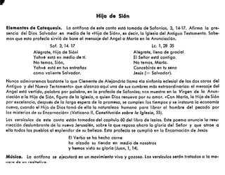 • Hiia de Si6n
Elementos de Catequesis. La antífona de este canto está tomada de Sofonías, 3, 14-17. Afirma la pre-
sencia del Dios Salvador en medio de la «Hija de Sión», es decir, la Iglesia del Antiguo Testamento. Sabe-
mos que esta profecía sirvió de base al mensaje del Angel a María en la Anunciación.
Sof. 3, 14. 17
Alégrate, Hija de Sión!
Yahvé está en medio de tí.
No temas, Sión,
Yahvé está en tus entrañas
como valiente Salvador.
Le. 1,28 35
Alégrate, llena de gracia!
El Señor está contigo.
No temas, Maria.
Concebirás en tu seno
Jesús (= Salvador).
Nunca admiraremos bastante lo que Clemente de Alejandría llama «la sinfonía eclesial de los dos coros del
Antiguo y del Nuevo Te!tamento» que alcanza aquí una de sus cumbres más extraordinarias: el mensaje del
Angel está vertido, palabra por palabra, en la profecía de Sofonías; nos muestra en la Virgen de la Anun-
ciación a la Hija de Sión, figura de la Iglesia, a quien Dios renueva por su amor. «Con María, la Hija de Sión
por excelencia, después de la larga espera de la promesa, se cumplen los tiempos y se instaura la economía
nueva, cuando el Hijo de Dios tomó de ella la naturaleza humana para librar al hombre del pecado por
los misterios de su Encarnación» (Vaticano ", Constitución sobre lo Iglesia, 55).
Los versículos de este canto están tomados del capítulo 60 del libro de Isaías. Este poema anuncia la resu-
rrección deslumbrante de la nueva Jerusalén, sobre la que reposa ahora la gloria del Señor y que atrae a
ella todos los pueblos al esplendor de su belleza. Esta profecía se cumplió en la Encarnación de Jesús:
El Verbo se ha hecho carne
ha alzado su tienda en medio de nosotros
y hemos visto su gloria (Juan, 1, 14).
Música. la antífona se ejecutará en un movimiento vivo y gozoso. los verslculos serán tratados o Jo ma-
n ........ ..le vn rOGitQtivo.
 
