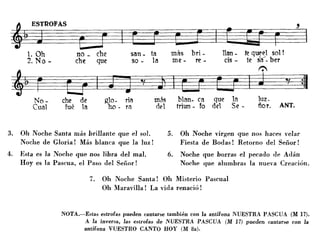 luz.
ñor. ANT.
Vr ~ ~'1 •
J
No- che de glo- ria más blan- ca que la
Cual fué la ho - ra del triun - fo del Se -
~ER~O~F~A~S~~~ ,
~t ~~~1. Oh no _ che san _ ta más bri - Han - te queel sol!
2. No - che que so - la me - re - ds - te sa- ber
f:',
t=J~~!j:1
3. Oh Noche Santa más brillante que el sol.
Noche de Gloria! Más blanca que la luz!
4. Esta es la Noche que nos libra del mal.
Hoyes la Pascua, el Paso del Señor!
5. Oh Noche virg-en que nos haces velar
Fiesta de Bodas! Retorno del Señor!
6. Noche que borras el pecado de Adán
Noche que alumbras la nueva Creación.
7. Oh Noche Santa! Oh Misterio Pascual
Oh Maravilla! La vida renació!
NOTA.-Estas estrofas pueden cantarse también con la antífona NUESTRA PASCUA (M 17).
A la inversa, las estrofas de NUESTRA PASCUA (M 17) pueden cantarse con la
antífona VUESTRO CANTO HOY (M 8a).
 