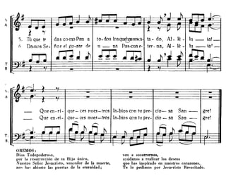 "A
T
B
das co-mo Pan a to-dos losqu~asreS{a.
ñor E'! ga-Zi'!r OP u _ ni'! Pi'!s-cua E'.
mJ j, ;TI ~
.
Qlleen-ri- qUe'-ces nlles-tras la-bioscon tu pre· cio- sa
Que en .ri - qUE.'- ces nues-tros la-bios con tu pre- cia - Sé'!
gre!
gre!
OREMOS:
Dios Todopodero~o,
por Id re"urrección de tu Hijo único,
Nuestro Señor Je~ucristo, vencedor de la muerte,
no~ ha~ abierto las puertas de la eternidad;
ven a socorremos,
ayúdanos a realizar los deseos
que has inspirado en nuestros corazones.
Te lo pedimos por Jesucristo Re~ucitado.
 